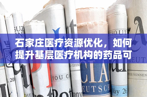 石家庄医疗资源优化，如何提升基层医疗机构的药品可及性与质量？
