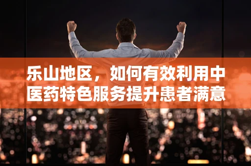 乐山地区，如何有效利用中医药特色服务提升患者满意度？