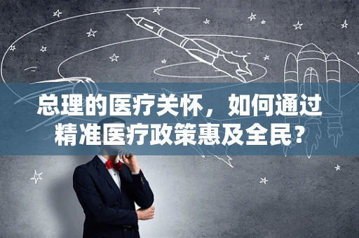 总理的医疗关怀，如何通过精准医疗政策惠及全民？