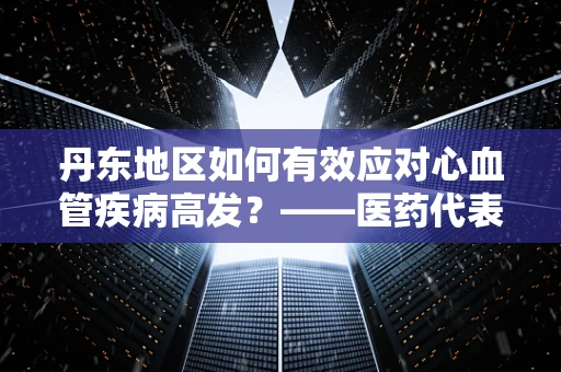 丹东地区如何有效应对心血管疾病高发？——医药代表的专业视角