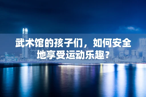 武术馆的孩子们，如何安全地享受运动乐趣？
