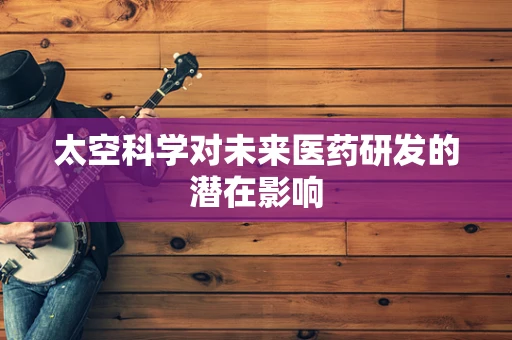 太空科学对未来医药研发的潜在影响