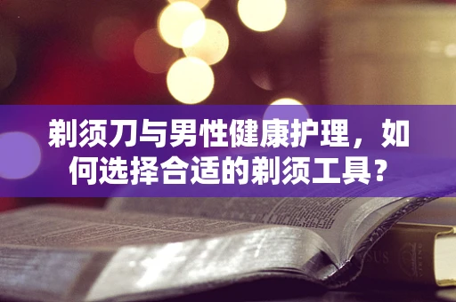 剃须刀与男性健康护理，如何选择合适的剃须工具？