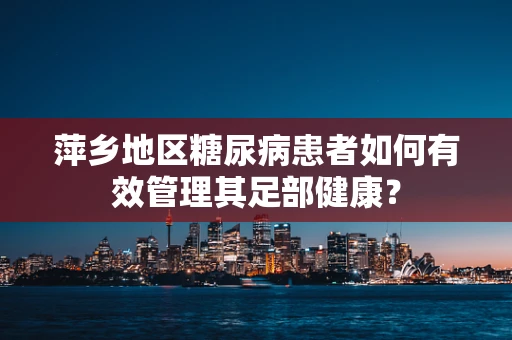 萍乡地区糖尿病患者如何有效管理其足部健康？