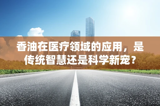 香油在医疗领域的应用，是传统智慧还是科学新宠？