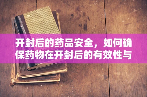 开封后的药品安全，如何确保药物在开封后的有效性与安全性？