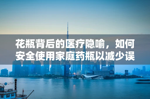 花瓶背后的医疗隐喻，如何安全使用家庭药瓶以减少误用风险？