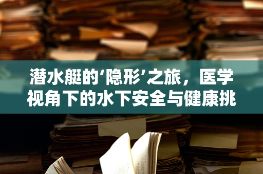 潜水艇的‘隐形’之旅，医学视角下的水下安全与健康挑战