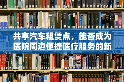 共享汽车租赁点，能否成为医院周边便捷医疗服务的新模式？
