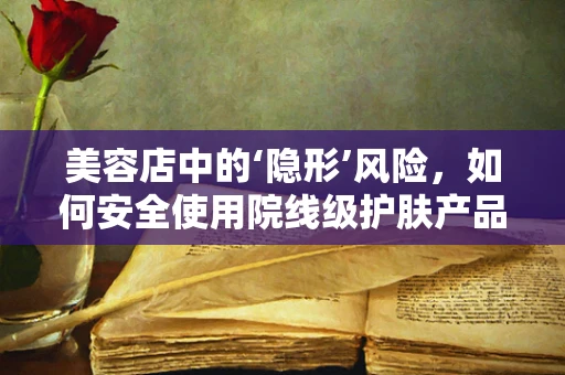 美容店中的‘隐形’风险，如何安全使用院线级护肤产品？