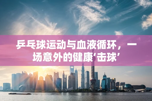 乒乓球运动与血液循环，一场意外的健康‘击球’