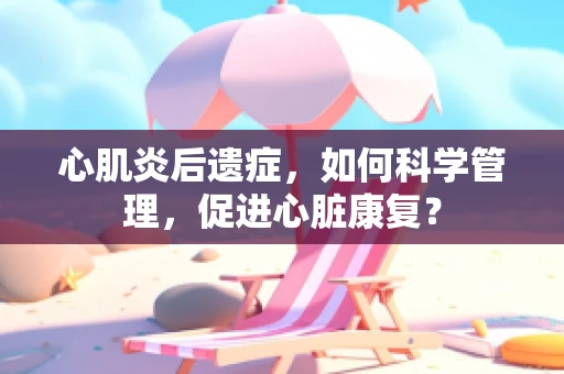 心肌炎后遗症，如何科学管理，促进心脏康复？