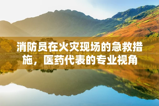 消防员在火灾现场的急救措施，医药代表的专业视角