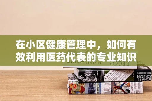 在小区健康管理中，如何有效利用医药代表的专业知识？