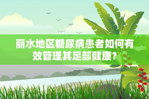 丽水地区糖尿病患者如何有效管理其足部健康？