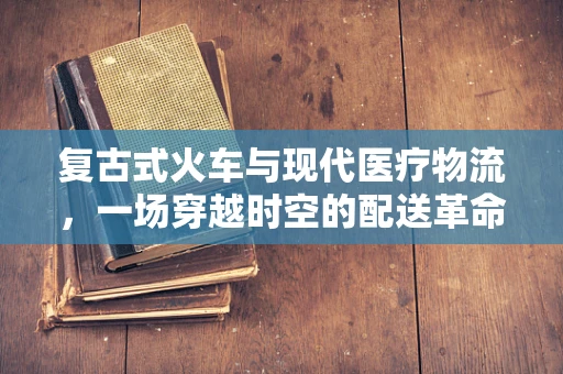 复古式火车与现代医疗物流，一场穿越时空的配送革命？