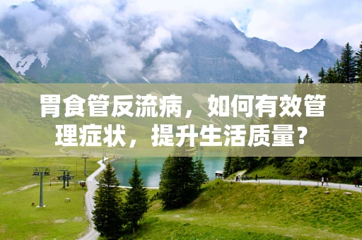 胃食管反流病，如何有效管理症状，提升生活质量？
