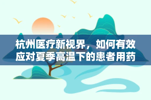 杭州医疗新视界，如何有效应对夏季高温下的患者用药安全？