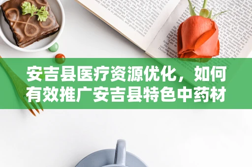 安吉县医疗资源优化，如何有效推广安吉县特色中药材的应用？
