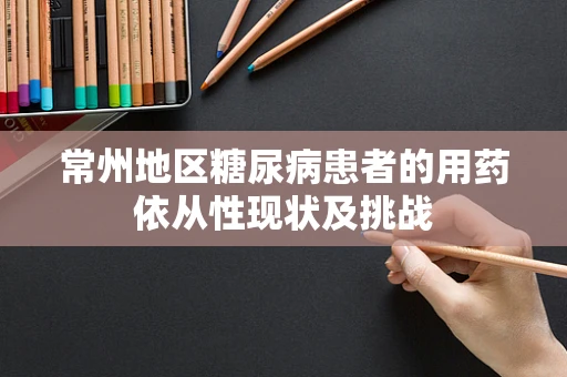 常州地区糖尿病患者的用药依从性现状及挑战