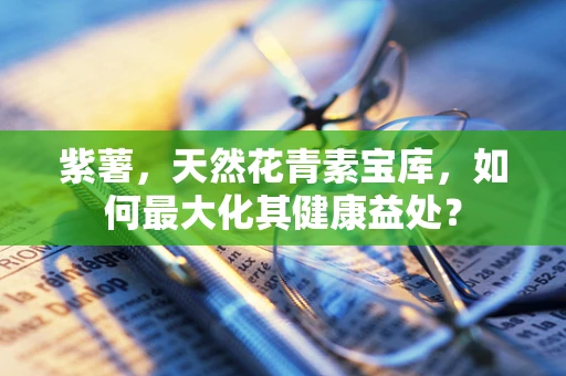 紫薯，天然花青素宝库，如何最大化其健康益处？