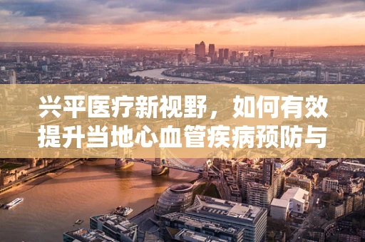 兴平医疗新视野，如何有效提升当地心血管疾病预防与治疗策略？
