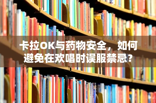 卡拉OK与药物安全，如何避免在欢唱时误服禁忌？
