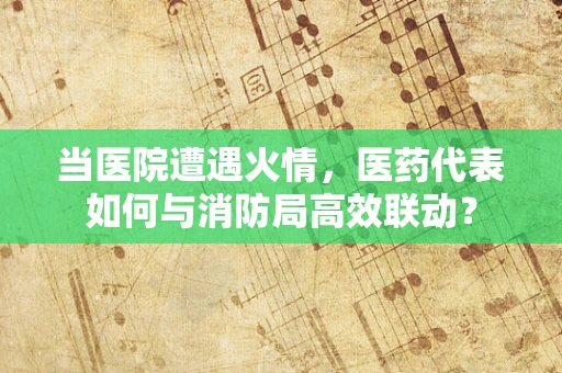 当医院遭遇火情，医药代表如何与消防局高效联动？