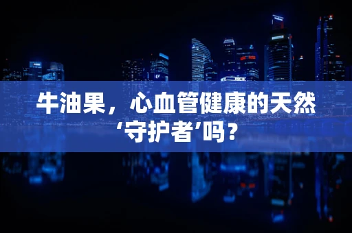 牛油果，心血管健康的天然‘守护者’吗？