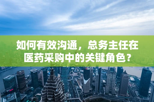 如何有效沟通，总务主任在医药采购中的关键角色？