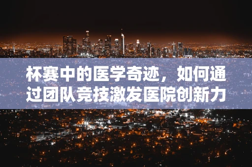 杯赛中的医学奇迹，如何通过团队竞技激发医院创新力？