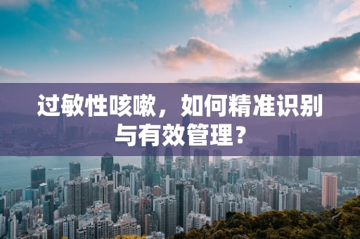 过敏性咳嗽，如何精准识别与有效管理？