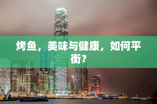 烤鱼，美味与健康，如何平衡？