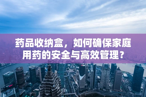 药品收纳盒，如何确保家庭用药的安全与高效管理？