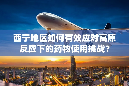 西宁地区如何有效应对高原反应下的药物使用挑战？