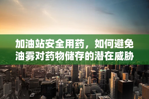 加油站安全用药，如何避免油雾对药物储存的潜在威胁？