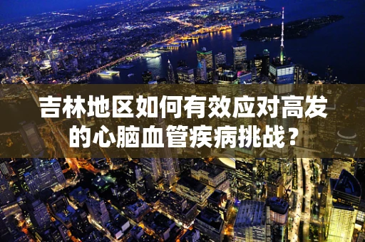 吉林地区如何有效应对高发的心脑血管疾病挑战？