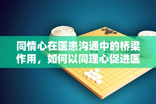 同情心在医患沟通中的桥梁作用，如何以同理心促进医疗理解？