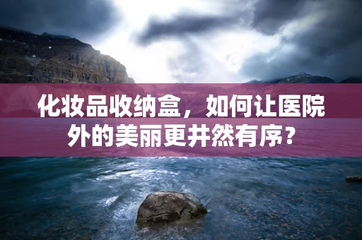 化妆品收纳盒，如何让医院外的美丽更井然有序？