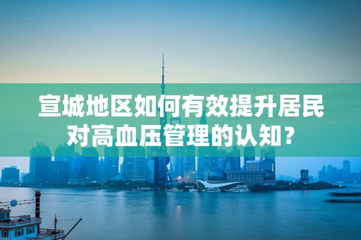 宣城地区如何有效提升居民对高血压管理的认知？