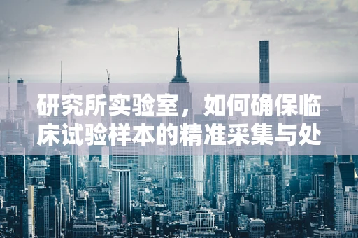 研究所实验室，如何确保临床试验样本的精准采集与处理？