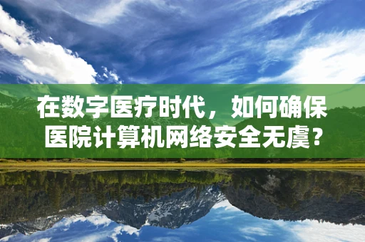 在数字医疗时代，如何确保医院计算机网络安全无虞？