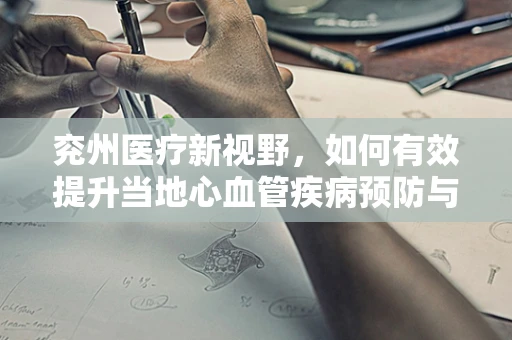兖州医疗新视野，如何有效提升当地心血管疾病预防与治疗？