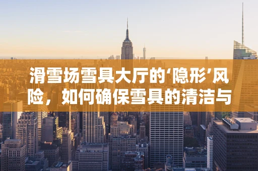 滑雪场雪具大厅的‘隐形’风险，如何确保雪具的清洁与安全？