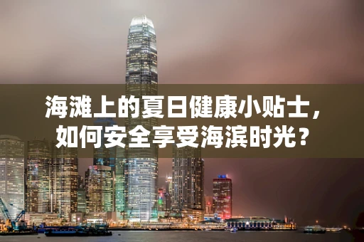 海滩上的夏日健康小贴士，如何安全享受海滨时光？