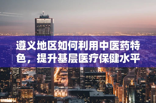 遵义地区如何利用中医药特色，提升基层医疗保健水平？