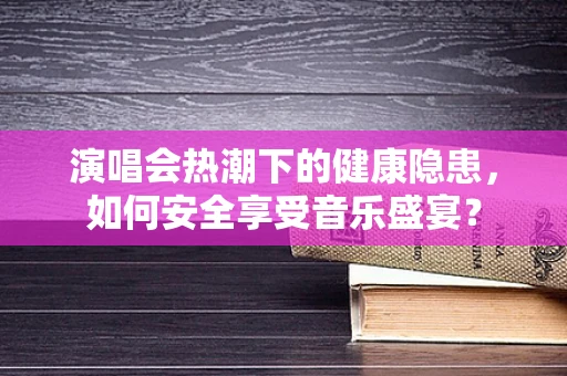 演唱会热潮下的健康隐患，如何安全享受音乐盛宴？