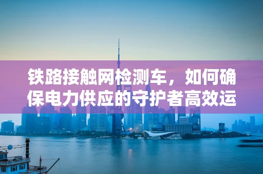 铁路接触网检测车，如何确保电力供应的守护者高效运行？