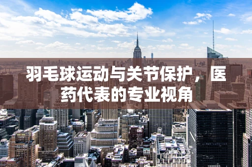 羽毛球运动与关节保护，医药代表的专业视角
