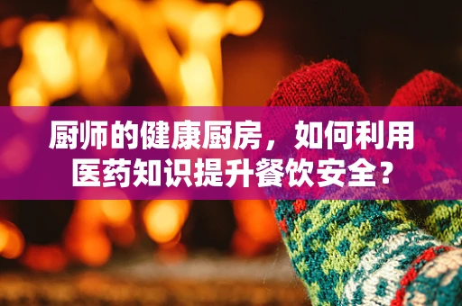 厨师的健康厨房，如何利用医药知识提升餐饮安全？